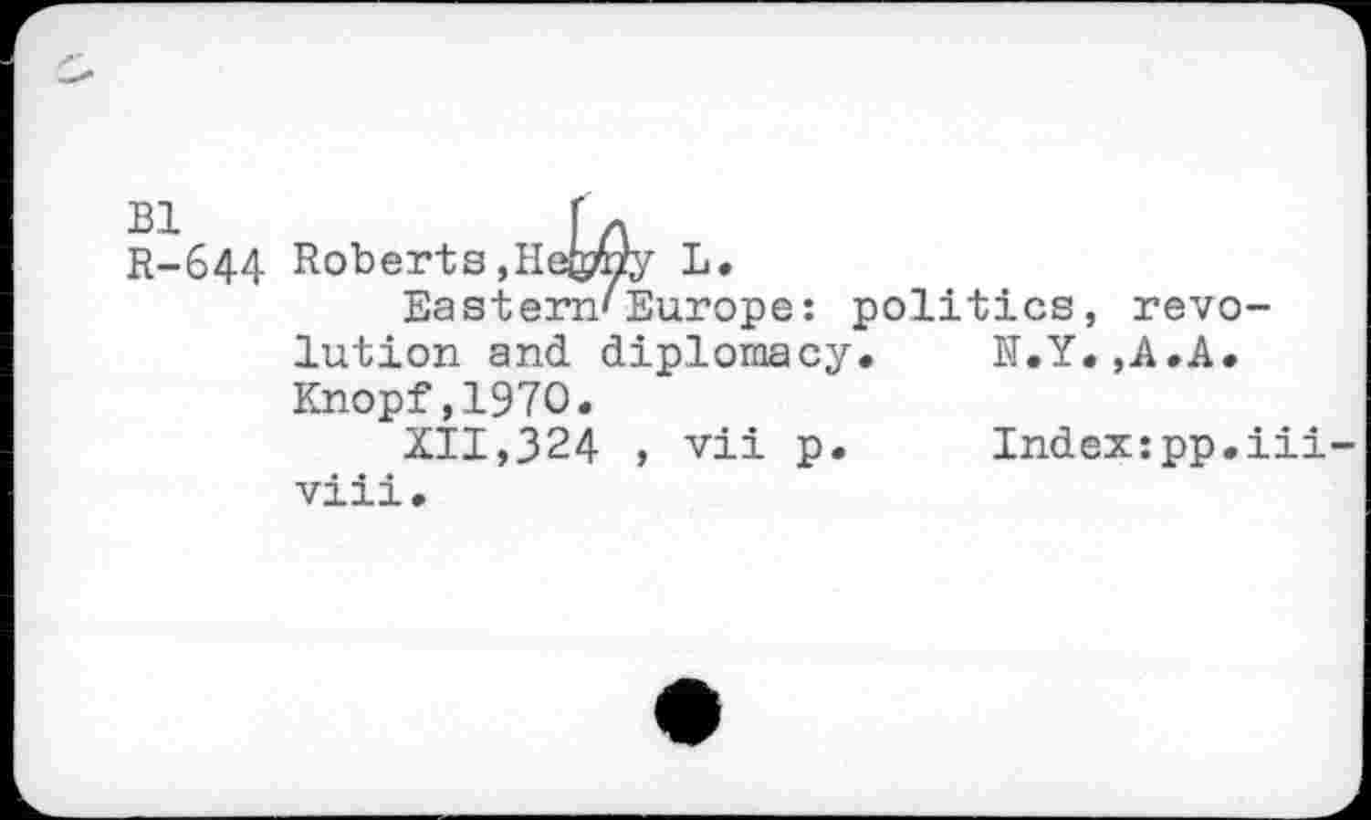 ﻿Bl	r A
R-644 Roberts,Hebyy L.
Eastern'Europe: politics, revolution and diplomacy.	N.Y.,A.A.
Knopf,1970.
XII,324 , vii p.	Index:pp.iii-
viii.